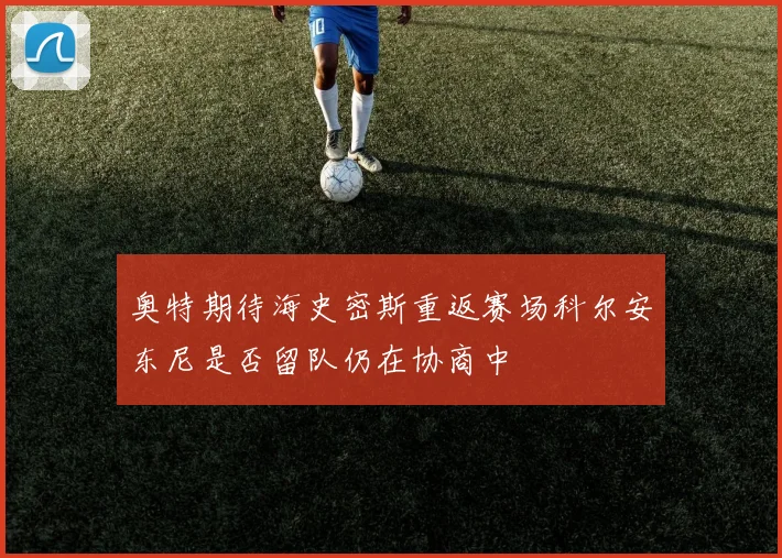 奥特期待海史密斯重返赛场科尔安东尼是否留队仍在协商中