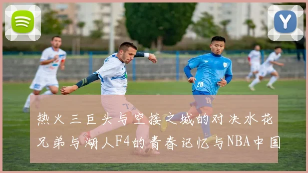 热火三巨头与空接之城的对决水花兄弟与湖人F4的青春记忆与NBA中国赛的交汇