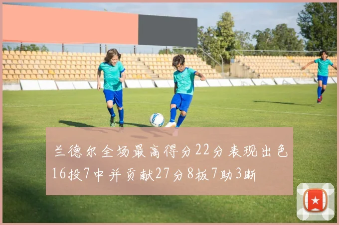 兰德尔全场最高得分22分表现出色16投7中并贡献27分8板7助3断