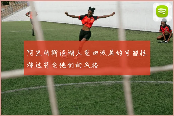 阿里纳斯谈湖人重回浓眉的可能性称这符合他们的风格