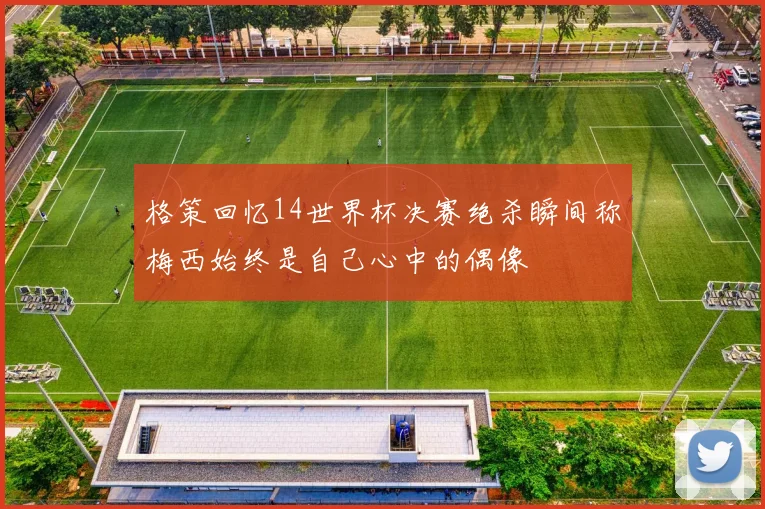 格策回忆14世界杯决赛绝杀瞬间称梅西始终是自己心中的偶像