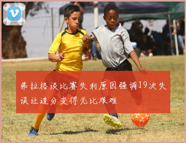 弗拉格谈比赛失利原因强调19次失误让追分变得无比艰难