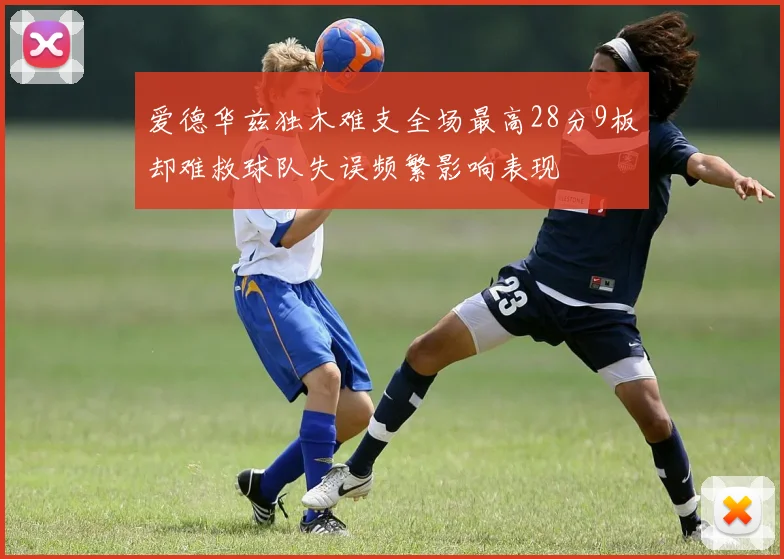 爱德华兹独木难支全场最高28分9板却难救球队失误频繁影响表现