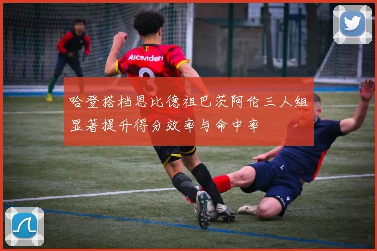 哈登搭档恩比德祖巴茨阿伦三人组显著提升得分效率与命中率
