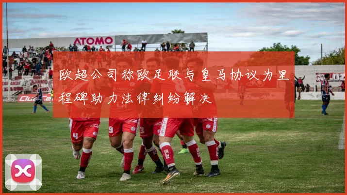 欧超公司称欧足联与皇马协议为里程碑助力法律纠纷解决