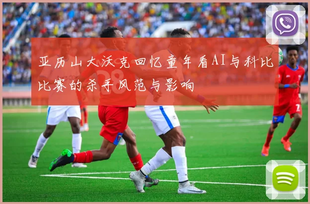 亚历山大沃克回忆童年看AI与科比比赛的杀手风范与影响