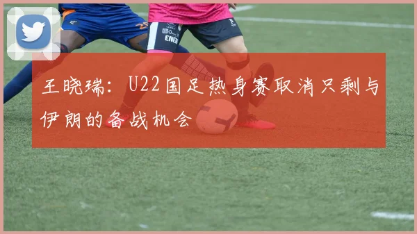 王晓瑞：U22国足热身赛取消只剩与伊朗的备战机会