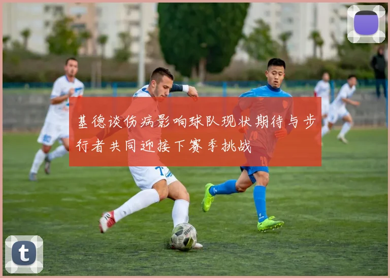 基德谈伤病影响球队现状期待与步行者共同迎接下赛季挑战