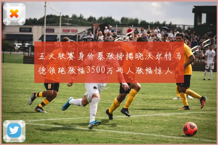 五大联赛身价暴涨榜揭晓沃尔特马德领跑涨幅3500万两人涨幅惊人