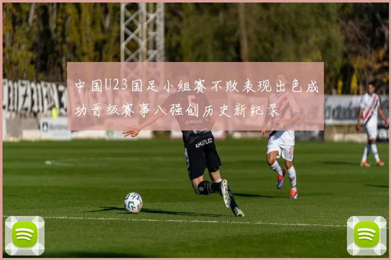 中国U23国足小组赛不败表现出色成功晋级赛事八强创历史新纪录