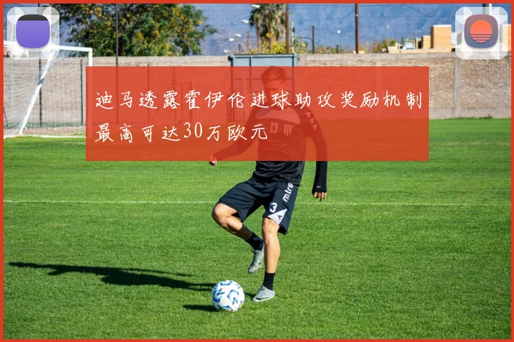 迪马透露霍伊伦进球助攻奖励机制最高可达30万欧元