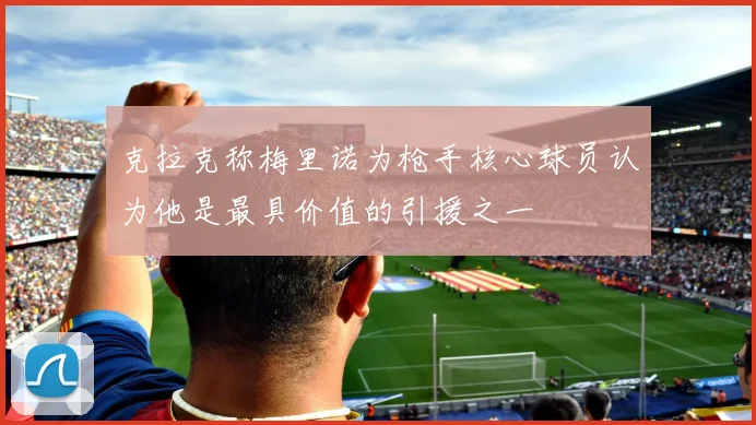 克拉克称梅里诺为枪手核心球员认为他是最具价值的引援之一
