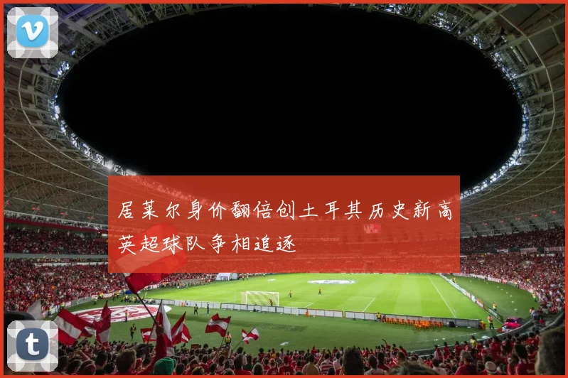 居莱尔身价翻倍创土耳其历史新高英超球队争相追逐