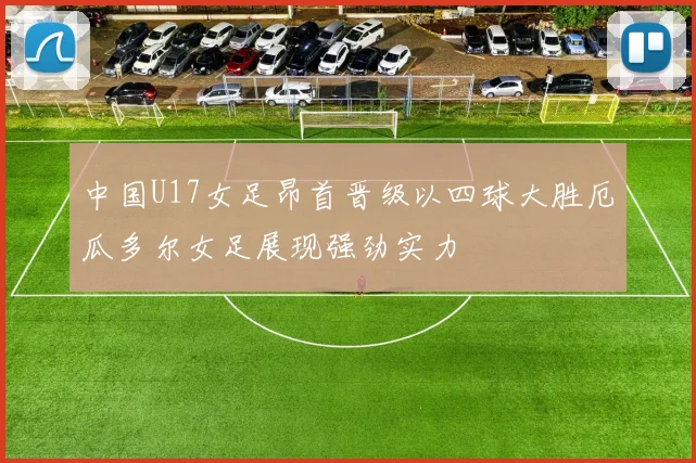 中国U17女足昂首晋级以四球大胜厄瓜多尔女足展现强劲实力