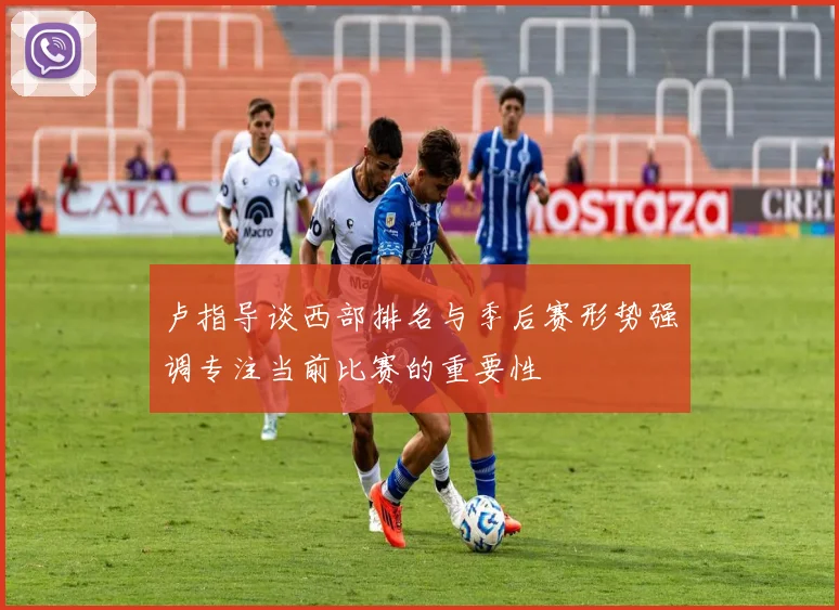 卢指导谈西部排名与季后赛形势强调专注当前比赛的重要性