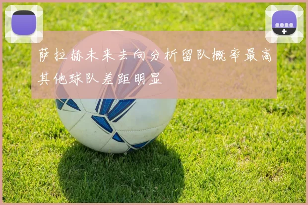 萨拉赫未来去向分析留队概率最高其他球队差距明显