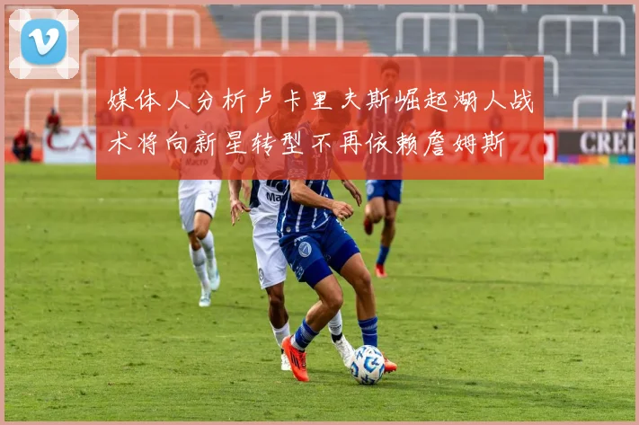 媒体人分析卢卡里夫斯崛起湖人战术将向新星转型不再依赖詹姆斯