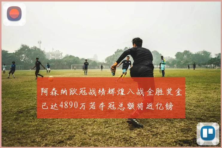 阿森纳欧冠战绩辉煌八战全胜奖金已达4890万若夺冠总额将近亿镑