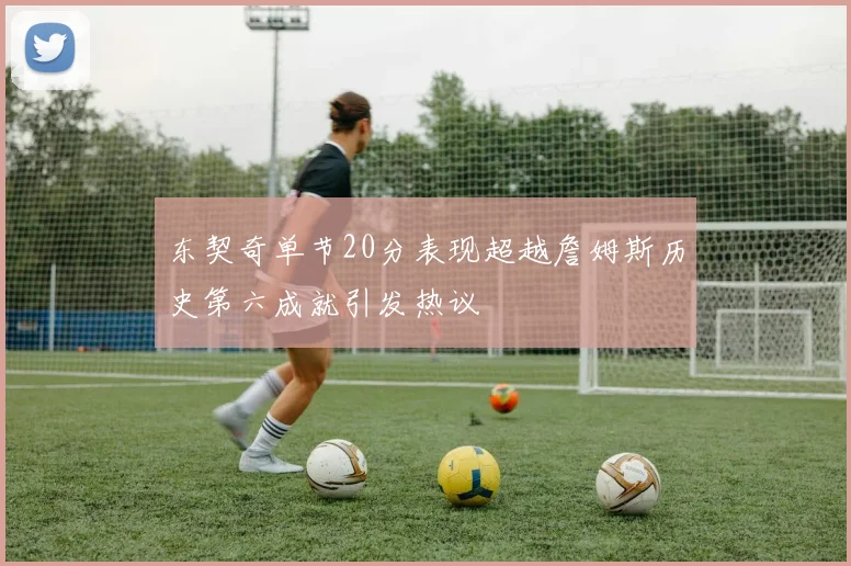 东契奇单节20分表现超越詹姆斯历史第六成就引发热议