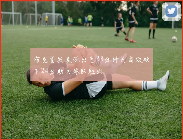 布克首发表现出色33分钟内高效砍下24分助力球队胜利